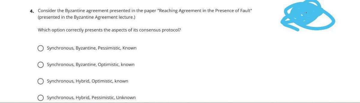 4. Consider the Byzantine agreement presented in the paper "Reaching Agreement in the Presence of Fault"
(presented in the Byzantine Agreement lecture.)
Which option correctly presents the aspects of its consensus protocol?
Synchronous, Byzantine, Pessimistic, Known
Synchronous, Byzantine, Optimistic, known
O Synchronous, Hybrid, Optimistic, known
Synchronous, Hybrid, Pessimistic, Unknown
