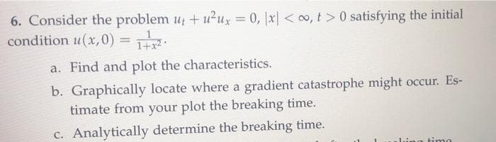 6. Consider the problem u + u2ux = 0, |x| < 0o, t>0 satisfying the initial
condition u(x,0) =
%3D
1+x2
a. Find and plot the characteristics.
b. Graphically locate where a gradient catastrophe might occur. Es-
timate from your plot the breaking time.
c. Analytically determine the breaking time.
timo
