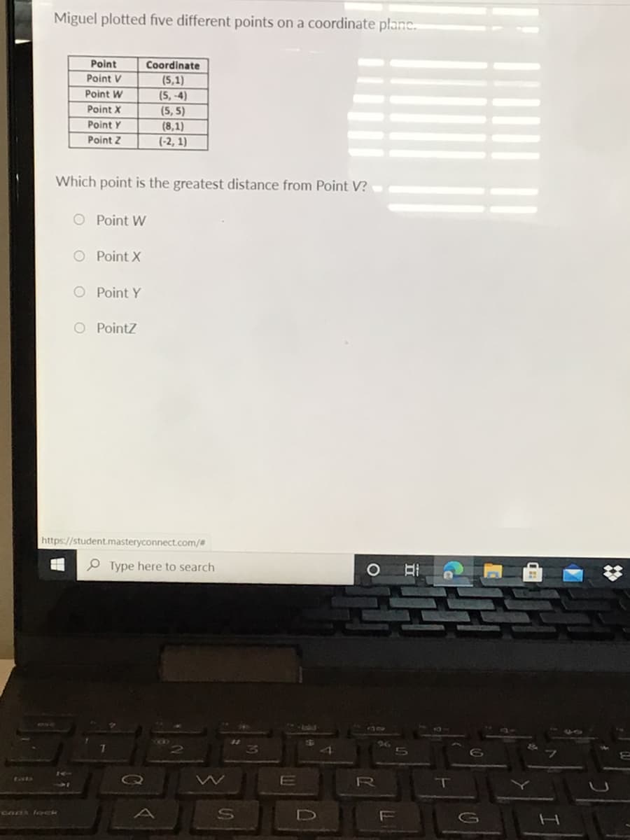 Miguel plotted five different points on a coordinate planc.
Point
Coordinate
Point V
(5,1)
Point W
(5, -4)
Point X
(5, 5)
Point Y
(8,1)
Point Z
(-2, 1)
Which point is the greatest distance from Point V?
O Point W
O Point X
O Point Y
O Pointz
https://student.masteryconnect.com/#
O Type here to search
26
R
S
CADA loCk
F
