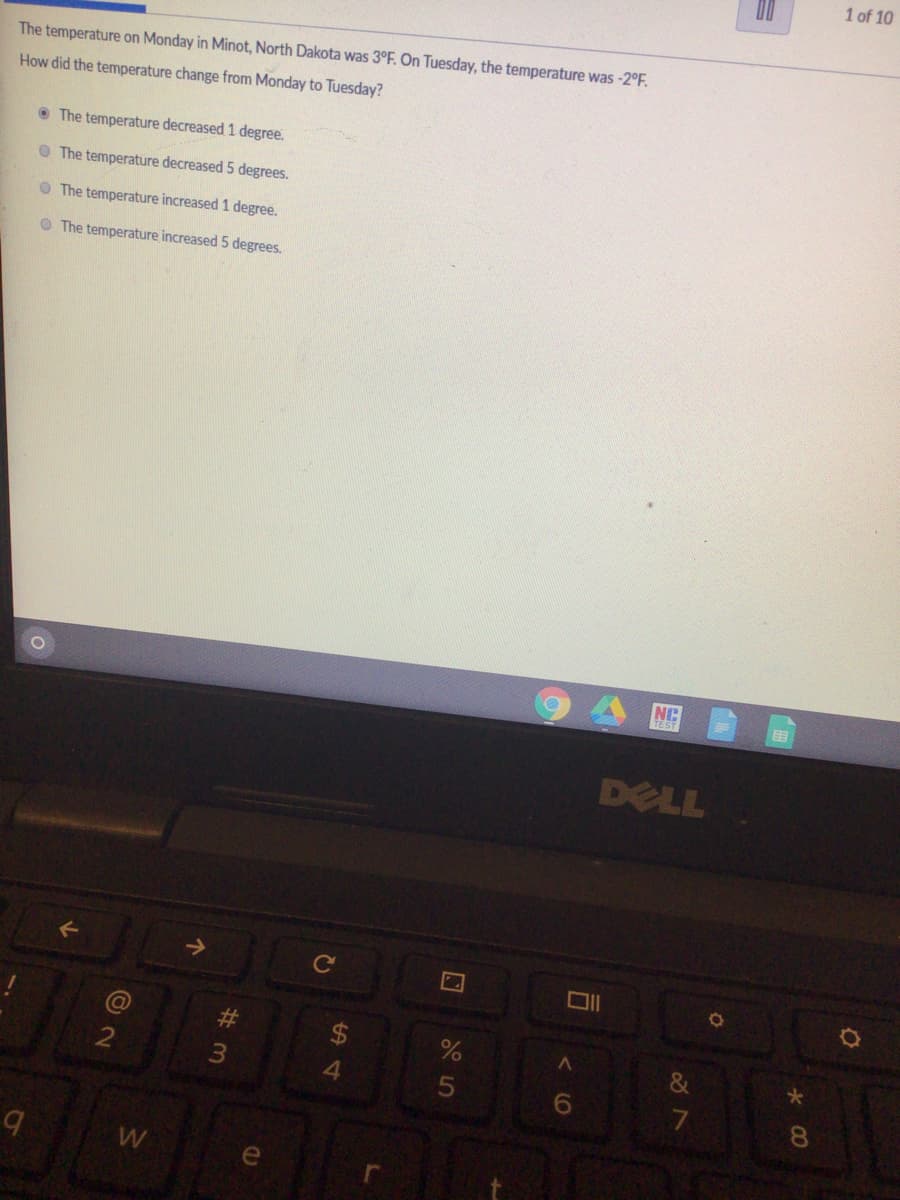 1 of 10
The temperature on Monday in Minot, North Dakota was 3°F. On Tuesday, the temperature was -2°F.
How did the temperature change from Monday to Tuesday?
• The temperature decreased 1 degree.
O The temperature decreased 5 degrees.
O The temperature increased 1 degree.
O The temperature increased 5 degrees.
NC
DELL
#3
&
2
W
くO
5
