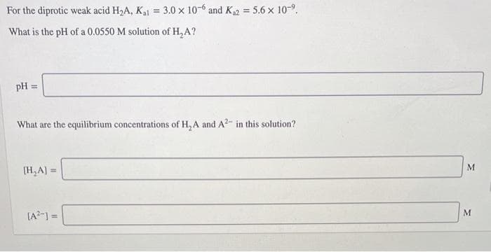 For the diprotic weak acid H2A, Ka1 = 3.0 x 10-6 and K2 = 5.6 x 10-9.
%3!
What is the pH of a 0.0550 M solution of H, A?
pH =
What are the equilibrium concentrations of H, A and A?- in this solution?
(H,A) =
[A?-) =
