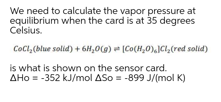 We need to calculate the vapor pressure at
equilibrium when the card is at 35 degrees
Celsius.
CoCl,(blue solid) + 6H,0(g) = [Co(H,0)6]Cl,(red solid)
is what is shown on the sensor card.
AHo = -352 kJ/mol ASo = -899 J/(mol K)
%3D
