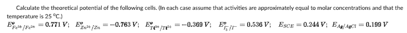 Calculate the theoretical potential of the following cells. (In each case assume that activities are approximately equal to molar concentrations and that the
temperature is 25 °C.)
Eº
=-0.763 V;
=
=
+/8³+
-0.369 V; E
0.536 V; ESCE:
Fet/Fe²+ = 0.771 V; E2Zn²+ f2n
= 0.244 V; EAg/AgCl = 0.199 V