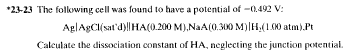 *23-23 The following cell was found to have a potential of -0.492 V:
AglAgCl(sat'd)||HA(0.200 M),NaA(0.300 M)| H₂(1.00 atm).Pt
Calculate the dissociation constant of HA, neglecting the junction potential.