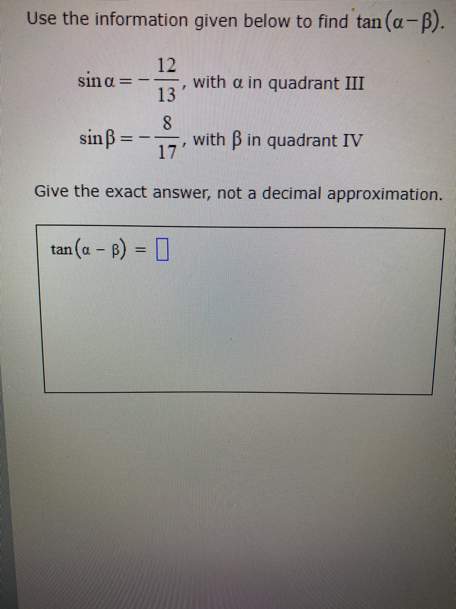 Use the information given below to find tan (a-B).
12
with a in quadrant III
13
sin a =
sinß
with B in quadrant IV
17
Give the exact answer, not a decimal approximation.
tan (a - B) =
