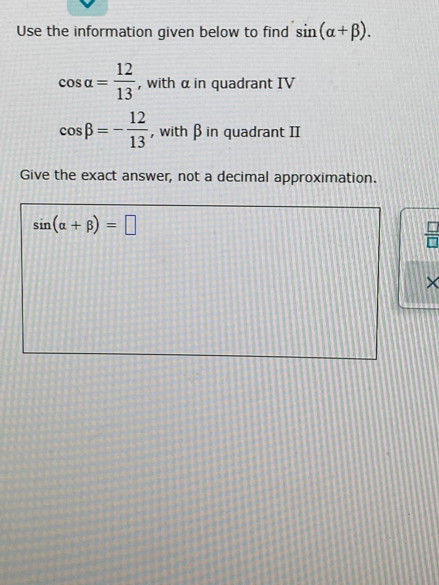 Use the information given below to find sin (a+B).
12
with a in quadrant IV
cos a =
13
12
cos B =
with B in quadrant II
13
%3D
Give the exact answer, not a decimal approximation.
sin(a + ß) = []
