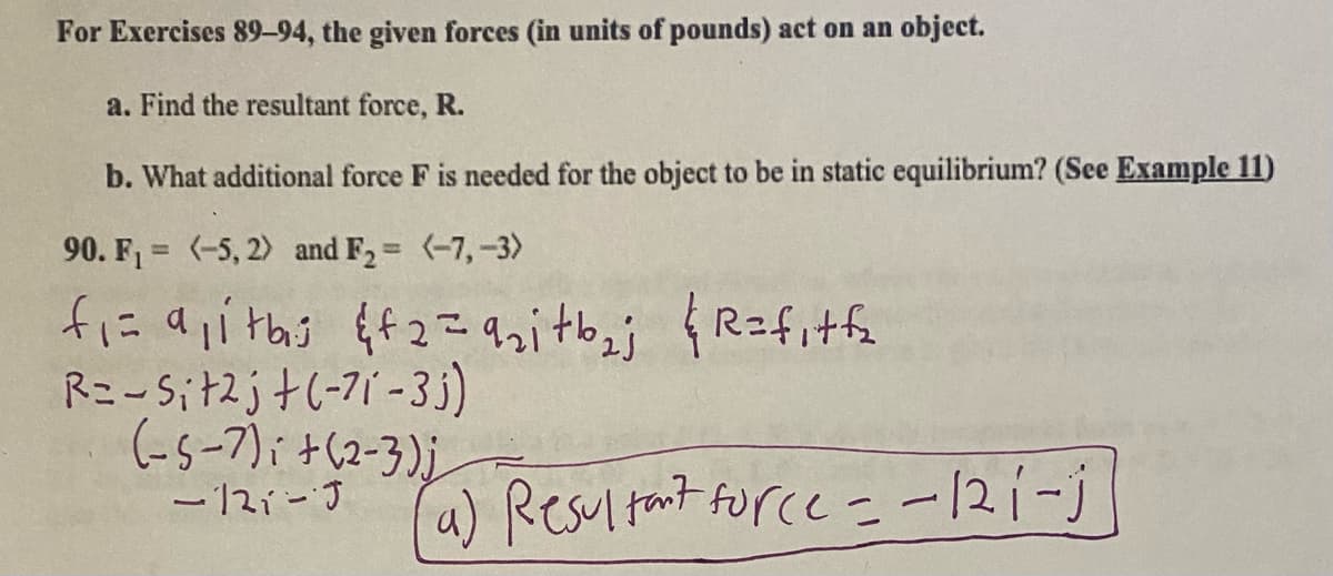 For Exercises 89-94, the given forces (in units of pounds) act on an object.
a. Find the resultant force, R.
b. What additional force F is needed for the object to be in static equilibrium? (See Example 11)
90. F1 = (-5, 2) and F2= (-7,-3)
%3D
%3D
R=fitfe
R=-Sit2j+(-71 -3j)
(-5-7)i +(2-3)j
- 12i-J
a) Resultant force -121-j
