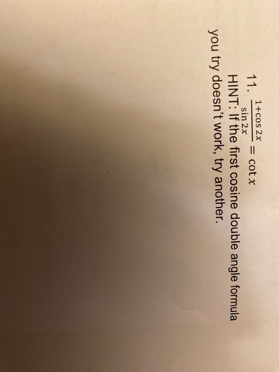 ---

**Trigonometric Identities and Equations**

**Problem 11:** 

\[ \frac{1 + \cos 2x}{\sin 2x} = \cot x \]

**HINT:** If the first cosine double angle formula you try doesn't work, try another.

---

**Explanation:** 

In this problem, you are required to verify the trigonometric identity given. The hint suggests that there may be multiple identities for the cosine double angle, so you should be prepared to try different forms if your initial approach doesn't simplify the expression as expected.

Remember the double angle identities for cosine:

1. \(\cos 2x = \cos^2 x - \sin^2 x\)
2. \(\cos 2x = 2\cos^2 x - 1\)
3. \(\cos 2x = 1 - 2\sin^2 x\)

Also recall the identity for \(\sin 2x\):

\[ \sin 2x = 2\sin x \cos x \]

By using these identities appropriately, you can simplify the given expression to verify that it equals \(\cot x\).

---