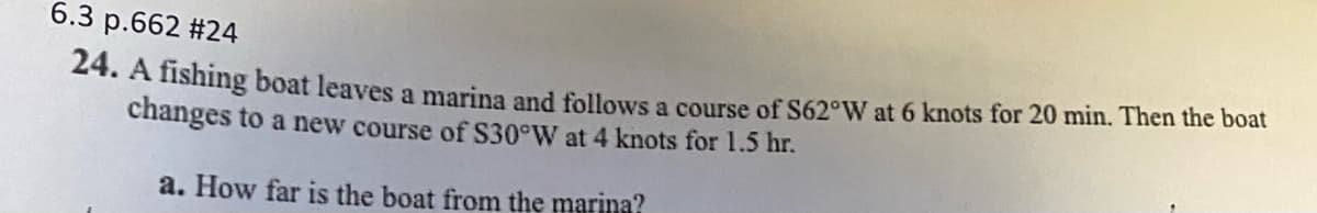 6.3 p.662 #24
24. A fishing boat leaves a marina and follows a course of S62°W at 6 knots for 20 min. Then the boat
changes to a new course of S30°W at 4 knots for 1.5 hr.
a. How far is the boat from the marina?
