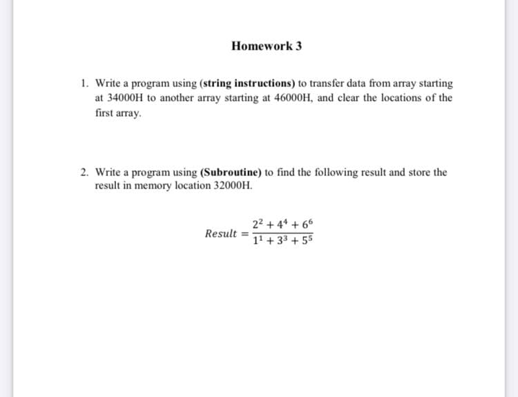 Homework 3
1. Write a program using (string instructions) to transfer data from array starting
at 34000H to another array starting at 46000H, and clear the locations of the
first array.
2. Write a program using (Subroutine) to find the following result and store the
result in memory location 32000H.
22 + 4* + 66
Result =
11 + 33 + 55
