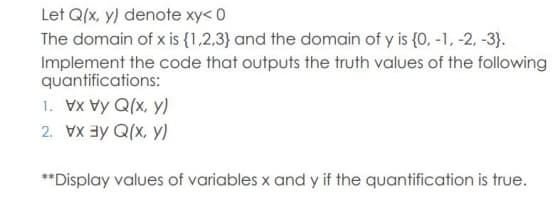 Let Q(x, y) denote xy< 0
The domain of x is {1,2,3} and the domain of y is {0, -1, -2, -3}.
Implement the code that outputs the truth values of the following
quantifications:
1. Vx Vy Q(x, y)
2. Vay Q(x, y)
**Display values of variables x and y if the quantification is true.
