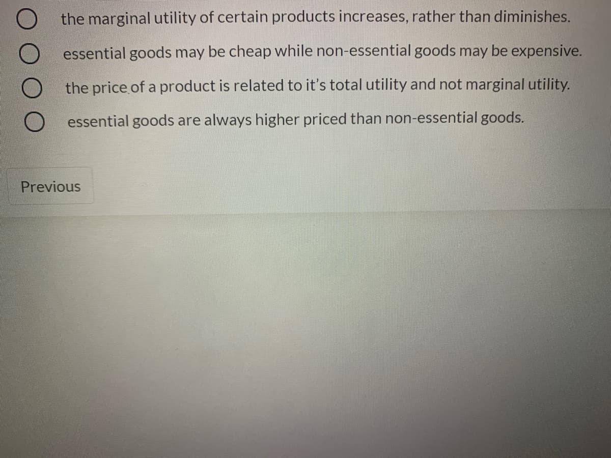 the marginal utility of certain products increases, rather than diminishes.
essential goods may be cheap while non-essential goods may be expensive.
the price of a product is related to it's total utility and not marginal utility.
essential goods are always higher priced than non-essential goods.
Previous
