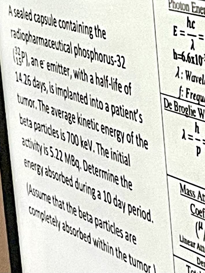 Photon Ener
hc
E=
b-6,6x10
1: Wavel
A sealed capsule containing the
račiopharmaceutical phosphonusS-32
, ane emitter, with a half-ife of
14.26 days,is implanted into a patient's
tumor. The average kineic energ
teta partides is 700 keV.The initial
activity is 5.22 MBq, Determine the
Energy absorbed during a 10 day period.
: Freque
De Broglic W
of the
Mass Ar
Coef
Assume that the beta particles are
completely absorbed within the tumor
Lmear Att
Den
