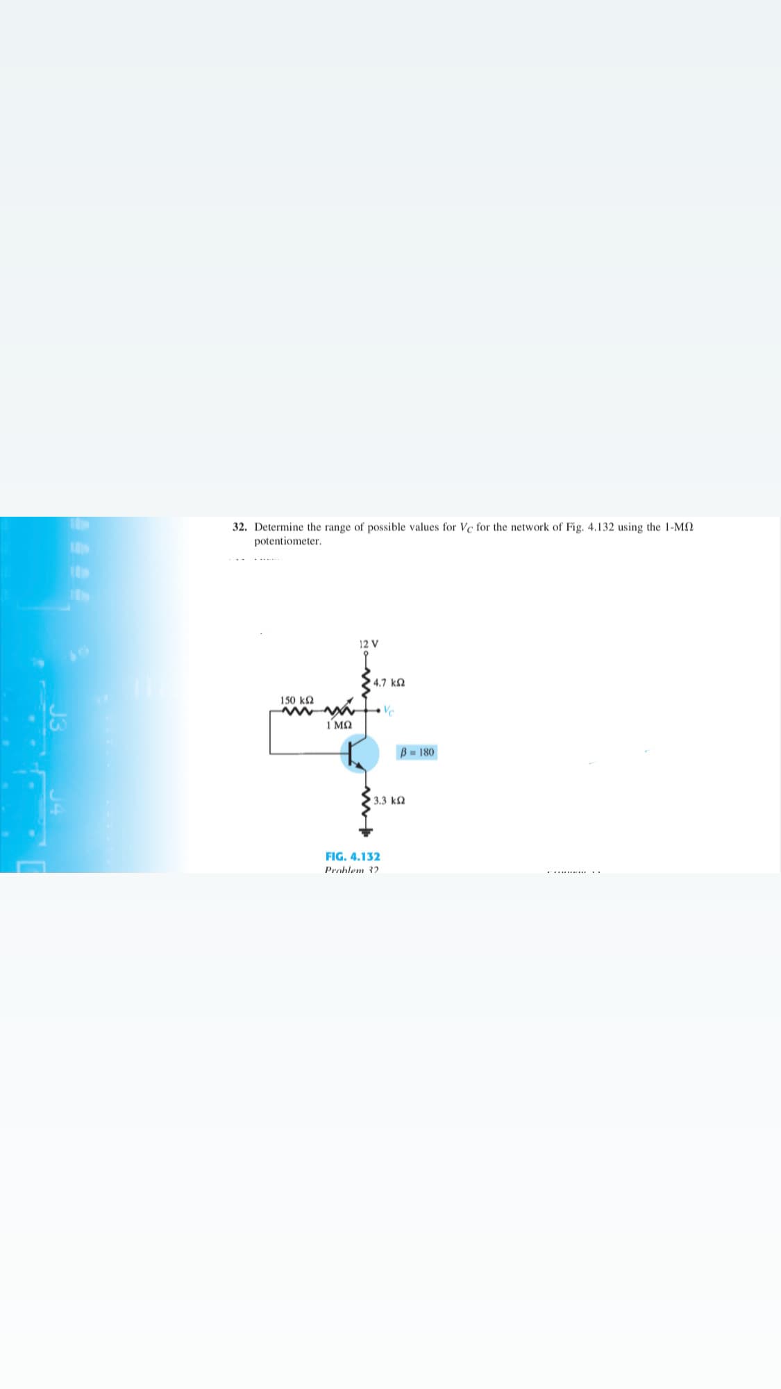 32. Determine the range of possible values for Vc for the network of Fig. 4.132 using the 1-M2
potentiometer.
12 V
4.7 k2
150 k2
Ve
1 MQ
B= 180
3.3 k2
FIG. 4.132
Problem 32
...........
