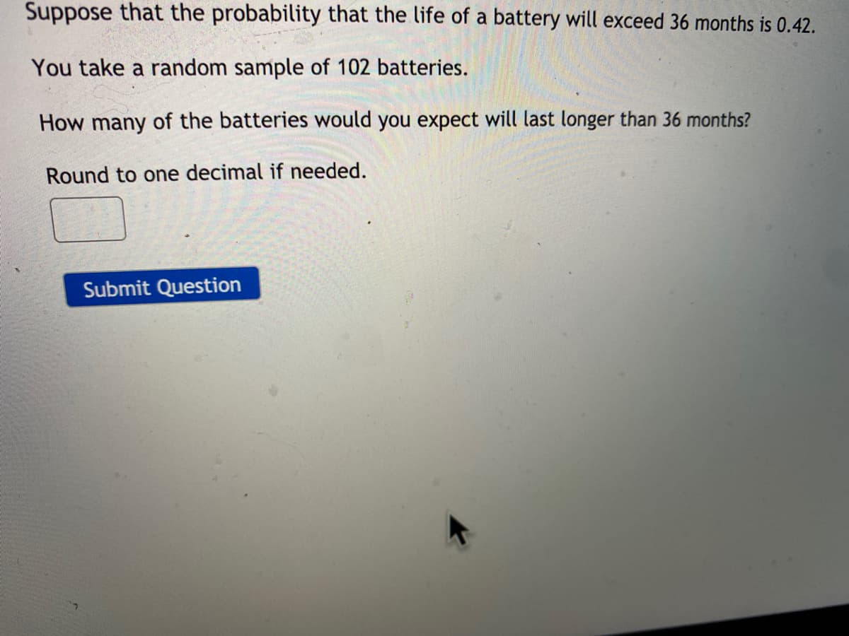 Suppose that the probability that the life of a battery will exceed 36 months is 0.42.
You take a random sample of 102 batteries.
How many of the batteries would you expect will last longer than 36 months?
Round to one decimal if needed.
Submit Question
