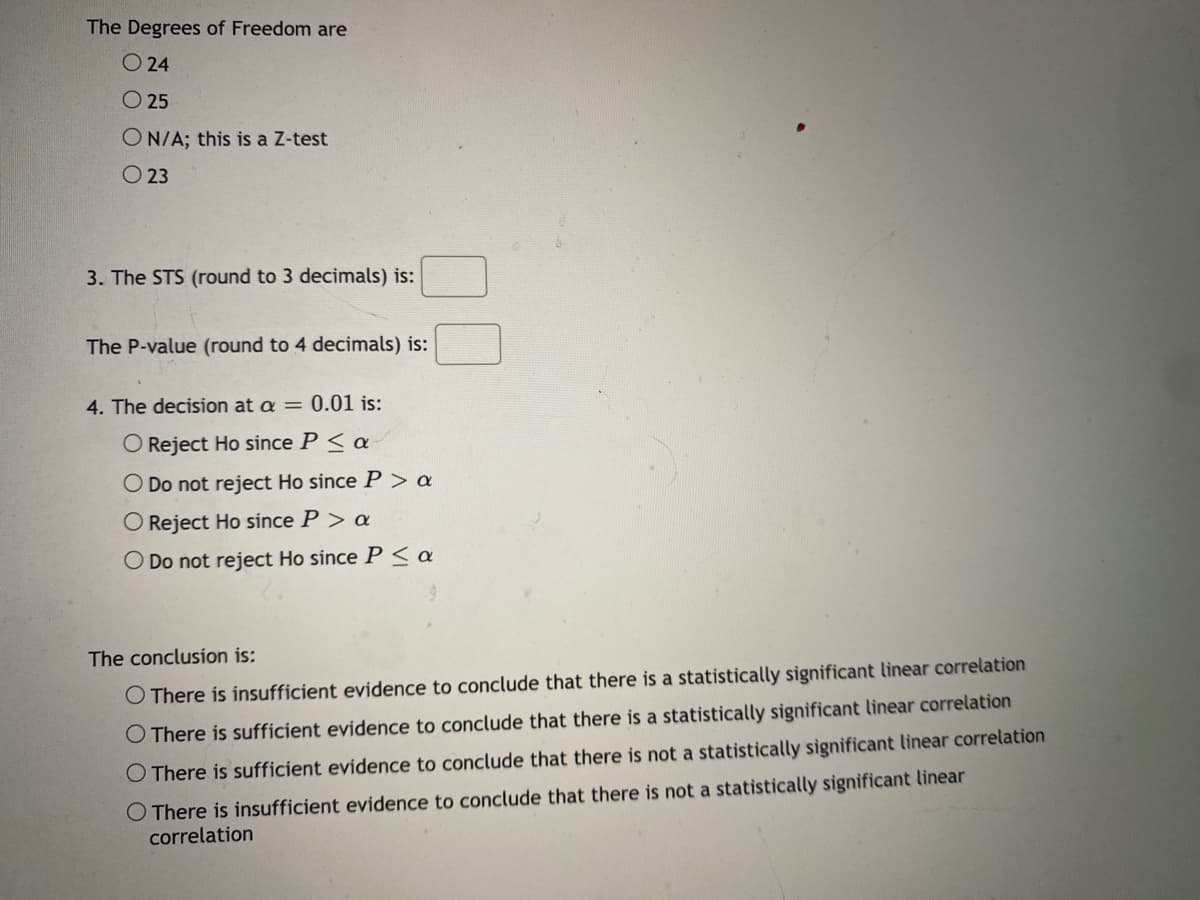 The Degrees of Freedom are
O 24
O 25
ON/A; this is a Z-test
O 23
3. The STS (round to 3 decimals) is:
The P-value (round to 4 decimals) is:
4. The decision at a = 0.01 is:
O Reject Ho since P < a
O Do not reject Ho since P > a
O Reject Ho since P > a
O Do not reject Ho since P < a
The conclusion is:
O There is insufficient evidence to conclude that there is a statistically significant linear correlation
O There is sufficient evidence to conclude that there is a statistically significant linear correlation
O There is sufficient evidence to conclude that there is not a statistically significant linear correlation
O There is insufficient evidence to conclude that there is not a statistically significant linear
correlation
