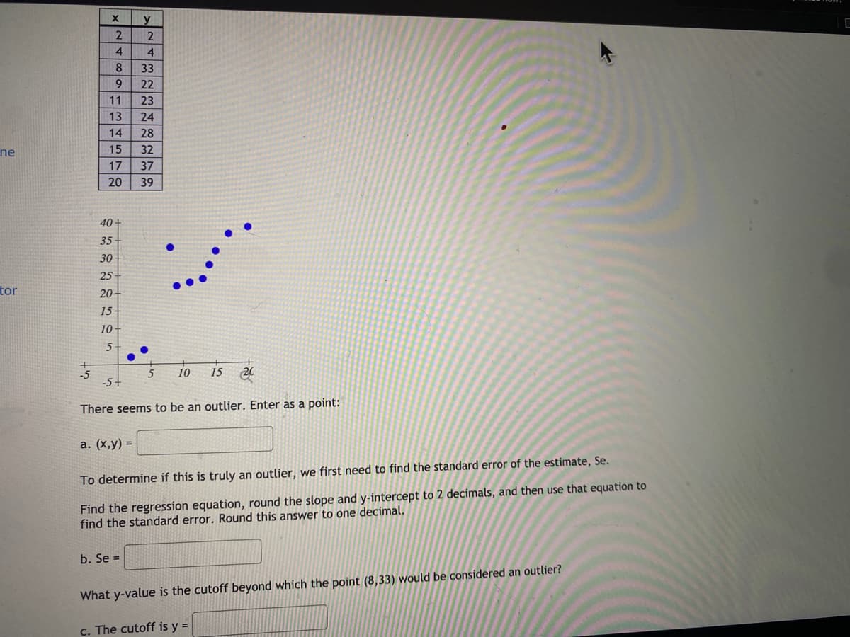 y
4
4.
8
33
9.
22
11
23
13
24
14
28
ne
15
32
17
37
20
39
40
35-
30
25
tor
20-
15
10-
-5
-5-
10
15 20
There seems to be an outlier. Enter as a point:
а. (х,у) %3D
To determine if this is truly an outlier, we first need to find the standard error of the estimate, Se.
Find the regression equation, round the slope and y-intercept to 2 decimals, and then use that equation to
find the standard error. Round this answer
one decimal.
b. Se =
What y-value is the cutoff beyond which the point (8,33) would be considered an outlier?
c. The cutoff is y =
