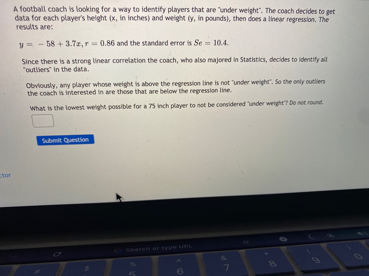 A football coach is looking for a way to identify players that are "under weight". The coach decides to get
data for each player's height (x, in inches) and weight (y, in pounds), then does a linear regression. The
results are:
58+3.7x, r = 0.86 and the standard error is Se
= 10.4.
Since there is a strong linear correlation the coach, who also majored in Statistics, decides to identify all
"outliers" in the data.
Obviously, any player whose weight is above the regression line is not "under weight". So the only outliers
the coach is interested in are those that are below the regression line.
What is the lowest weight possible for a 75 inch player to not be considered "under weight"? Do not round.
Submit Question
ctor
GSearch or type URL
&
%
24
6
7
