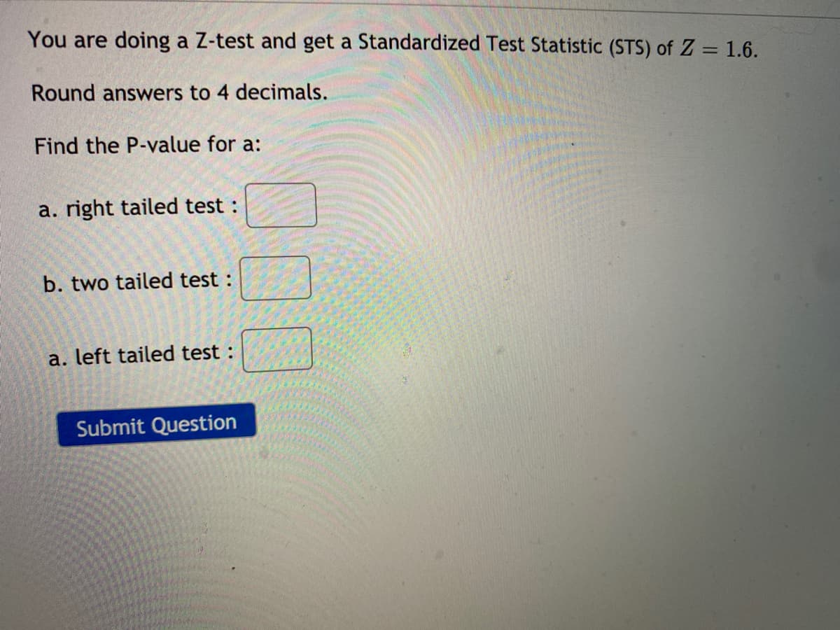 You are doing a Z-test and get a Standardized Test Statistic (STS) of Z = 1.6.
Round answers to 4 decimals.
Find the P-value for a:
a. right tailed test :
b. two tailed test :
a. left tailed test :
Submit Question
