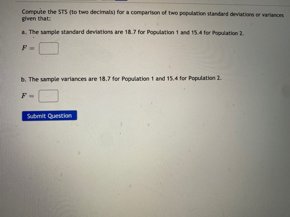 Compute the STS (to two decimals) for a comparison of two population standard deviations or variances
given that:
a. The sample standard deviations are 18.7 for Population 1 and 15.4 for Population 2.
b. The sample variances are 18.7 for Population 1 and 15.4 for Population 2.
F =
Submit Question
