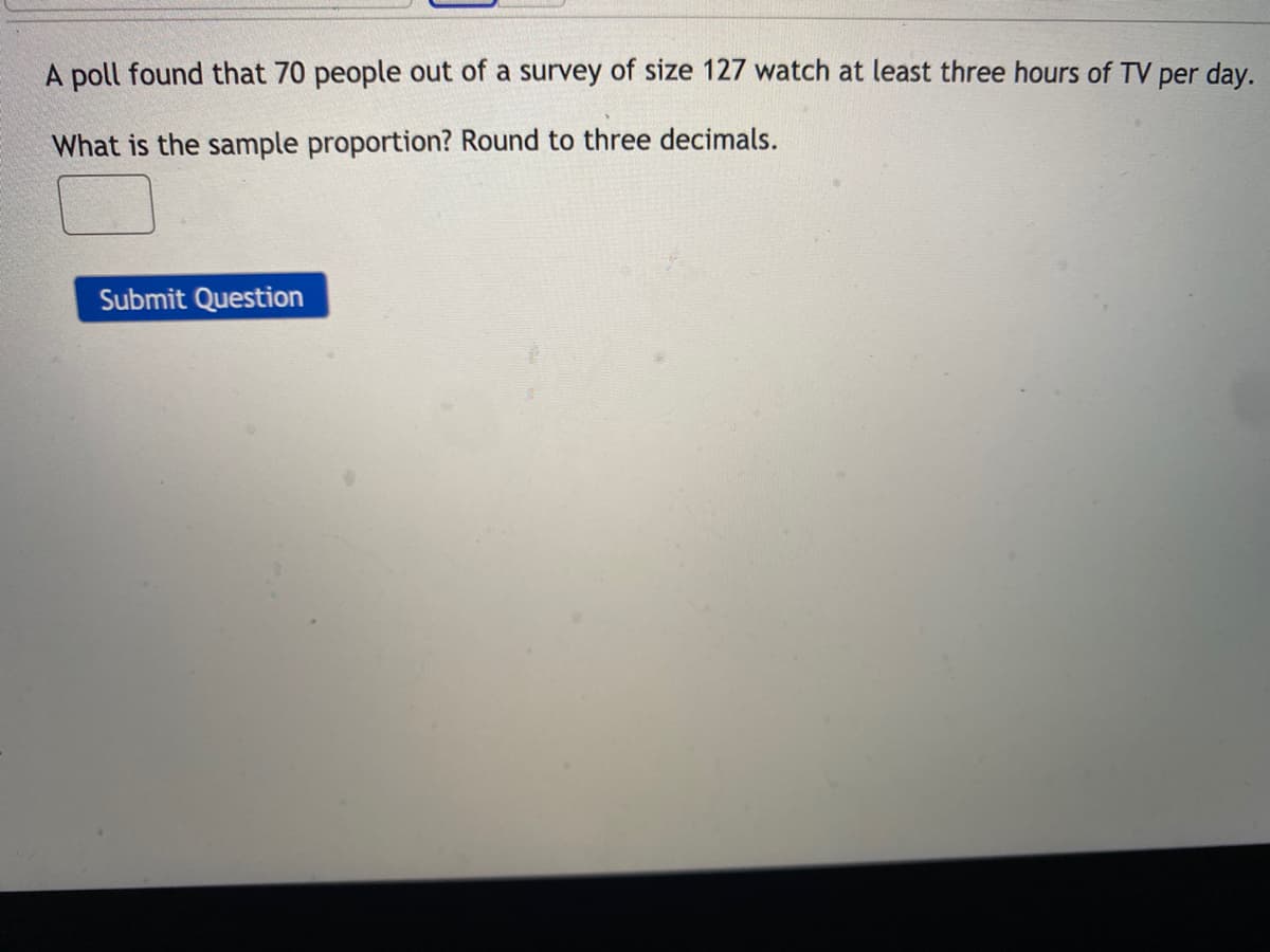 A poll found that 70 people out of a survey of size 127 watch at least three hours of TV per day.
What is the sample proportion? Round to three decimals.
Submit Question
