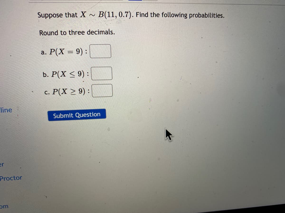 Suppose that X ~
B(11, 0.7). Find the following probabilities.
Round to three decimals.
a. P(X = 9) :
b. Р(X < 9):
с. Р(X > 9):
line
Submit Question
er
Proctor
om
