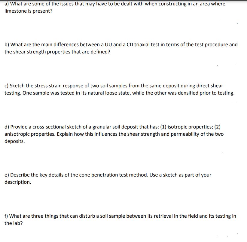 a) What are some of the issues that may have to be dealt with when constructing in an area where
limestone is present?
b) What are the main differences between a UU and a CD triaxial test in terms of the test procedure and
the shear strength properties that are defined?
c) Sketch the stress strain response of two soil samples from the same deposit during direct shear
testing. One sample was tested in its natural loose state, while the other was densified prior to testing.
d) Provide a cross-sectional sketch of a granular soil deposit that has: (1) isotropic properties; (2)
anisotropic properties. Explain how this influences the shear strength and permeability of the two
deposits.
e) Describe the key details of the cone penetration test method. Use a sketch as part of your
description.
f) What are three things that can disturb a soil sample between its retrieval in the field and its testing in
the lab?