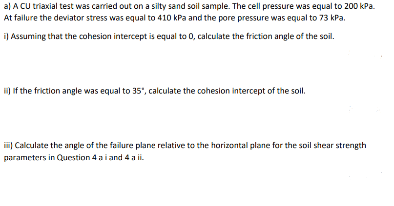 a) A CU triaxial test was carried out on a silty sand soil sample. The cell pressure was equal to 200 kPa.
At failure the deviator stress was equal to 410 kPa and the pore pressure was equal to 73 kPa.
i) Assuming that the cohesion intercept is equal to 0, calculate the friction angle of the soil.
ii) If the friction angle was equal to 35°, calculate the cohesion intercept of the soil.
iii) Calculate the angle of the failure plane relative to the horizontal plane for the soil shear strength
parameters in Question 4 a i and 4 a ii.