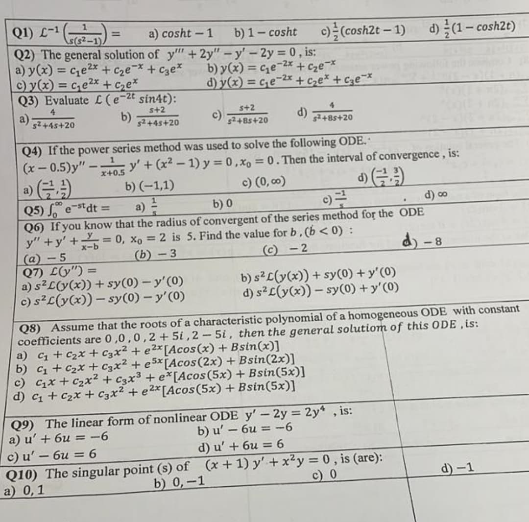 Q1) L-1
a) cosht -1
b) 1 - cosht c) (cosh2t - 1) d)/(1-cosh2t)
Q2) The general solution of y"" + 2y" -y' - 2y = 0, is:
a) y(x) = c₂e²x + c₂e-* + c3e*
c) y(x) = c₁e²x + c₂ex
b) y(x) = c₂e-2x + c₂e-*
d) y(x) = c₂e-2x + ₂x + c3e-*
Q3) Evaluate L (e-2t sin4t):
4
s+2
a)
5+2
s²+8s+20
d)
s²+45+20
S²+45+20
s²+85+20
Q4) If the power series method was used to solve the following ODE..
(x-0.5)y"-5 y' + (x² - 1) y=0, x= 0. Then the interval of convergence, is:
a)
b) (-1,1)
c) (0,00)
Q5) fest dt =
е
b) 0
c)=²
d) ∞
.
y
Q6) If you know that the radius of convergent of the series method for the ODE
y"+y' + = 0, xo = 2 is 5. Find the value for b. (b < 0) :
(a) -5
x-b
(b)-3
(c)-2
d) <-8
Q7) L(y") =
=
a) s²L(y(x)) + sy(0) - y'(0)
b) s² L(y(x)) + sy(0) + y'(0)
c) s²L(y(x)) - sy(0) - y'(0)
d) s²L(y(x)) - sy(0) + y'(0)
Q8) Assume that the roots of a characteristic polynomial of a homogeneous ODE with constant
coefficients are 0,0,0,2+5i,2-5i, then the general solutiom of this ODE, is:
a) C₁ + C₂x + C3x² + e²x [Acos(x) + Bsin(x)]
b) C₁+C₂x + C3x² +e5x[Acos (2x) + Bsin(2x)]
c) C₁x + ₂x² + C3x³ + ex[Acos (5x) + Bsin(5x)]
d) C₁ + C₂x + C3x² + e²x [Acos (5x) + Bsin(5x)]
Q9) The linear form of nonlinear ODE y' - 2y = 2y, is:
a) u' + 6u = -6
b) u' - 6u = -6
c) u' - 6u = 6
d) u' + 6u = 6
Q10) The singular point (s) of (x + 1) y' + x²y = 0, is (are):
c) 0
b) 0,-1
a) 0,1
d)-1