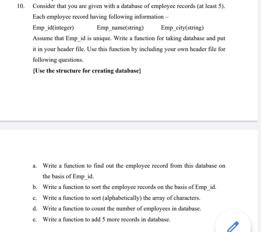 10.
Consider that you are given with a database of employee records (at least 5).
Each employee record having following information –
Emp_id(integer)
Emp_name(string)
Emp_city(string)
Assume that Emp_id is unique. Write a function for taking database and put
it in your header file. Use this function by including your own header file for
following questions.
{Use the structure for creating database}
а.
Write a function to find out the employee record from this database on
the basis of Emp_id.
b. Write a function to sort the employee records on the basis of Emp_id.
Write a function to sort (alphabetically) the array of characters.
с.
d. Write a function to count the number of employees in database.
е.
Write a function to add 5 more records in database.
