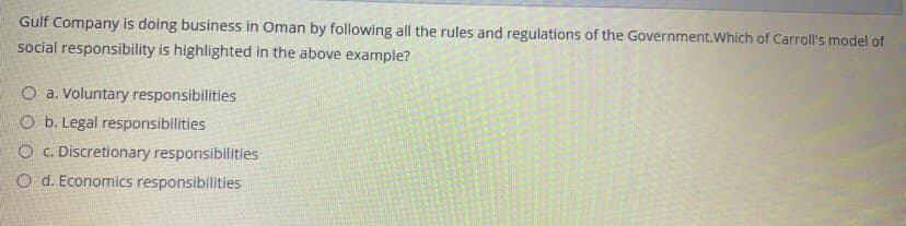 Gulf Company is doing business in Oman by following all the rules and regulations of the Government.Which of Carroll's model of
social responsibility is highlighted in the above example?
O a. Voluntary responsibilities
O b. Legal responsibilities
O C. Discretionary responsibilities
O d. Economics responsibilities
