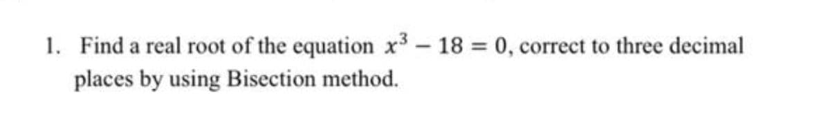 1. Find a real root of the equation x3- 18 0, correct to three decimal
places by using Bisection method.
