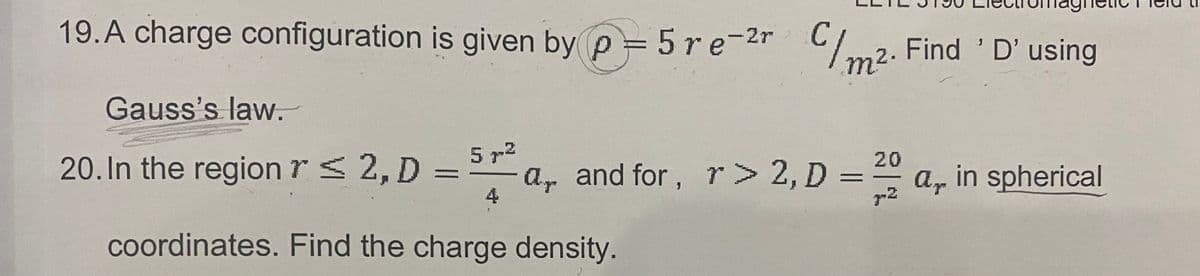 19.A charge configuration is given by p = 5re-2r Cm2. Find 'D'using
m2.
n².
Gauss's law.
20. In the region r s 2, D =
5 72
a, and for, r> 2, D =
20
a, in spherical
r2
4
coordinates. Find the charge density.
