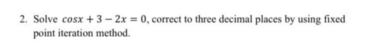 2. Solve cosx + 3 – 2x = 0, correct to three decimal places by using fixed
point iteration method.
