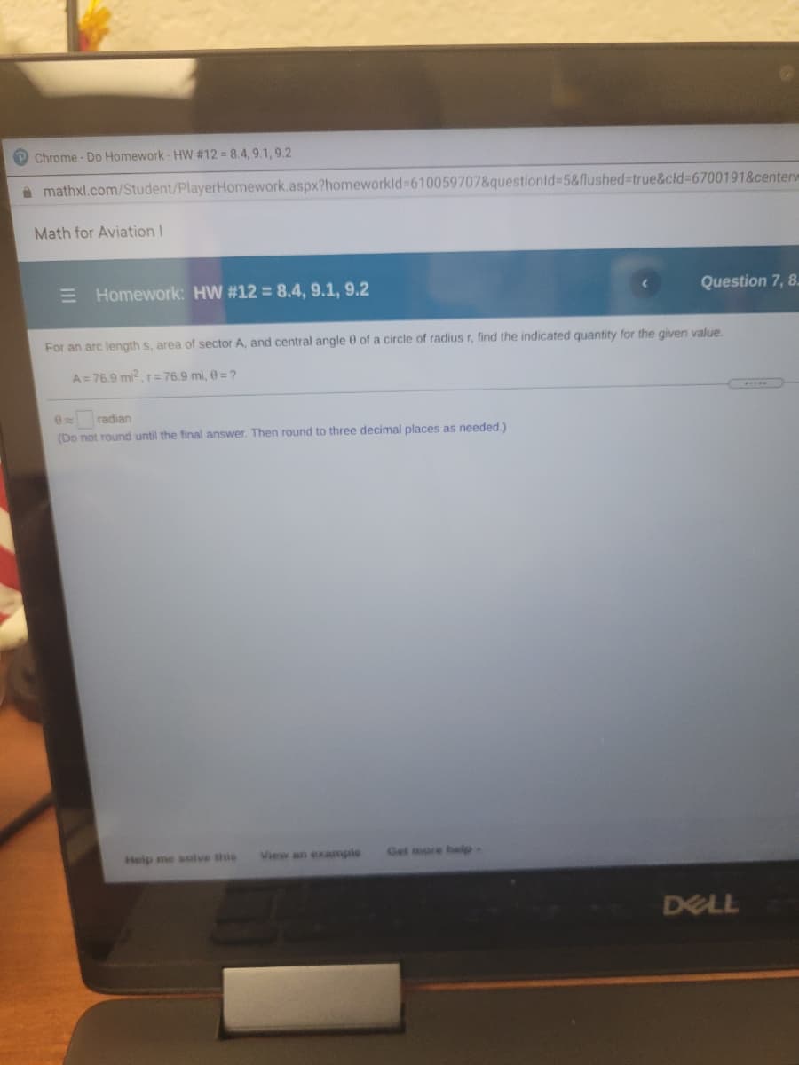Chrome- Do Homework- HW #12 = 8.4, 9.1, 9.2
A mathxl.com/Student/PlayerHomework.aspx?homeworkld 610059707&questionld%35&flushed%-Dtrue&cld%3D6700191&center
Math for Aviation I
E Homework: HW #12 = 8.4, 9.1, 9.2
Question 7, 8.
For an arc length s, area of sector A, and central angle 0 of a circle of radius r, find the indicated quantity for the given value.
A= 76.9 mi2r= 76.9 mi, 0 = ?
radian
(Do not round until the final answer. Then round to three decimal places as needed.)
Heip me solve this
View an example
Get more belp-
DELL
