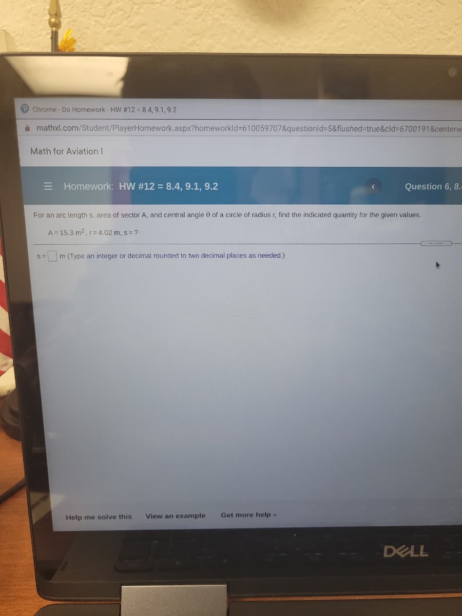 P Chrome - Do Homework - HW #12 = 8.4, 9.1, 9.2
A mathxl.com/Student/PlayerHomework.aspx?homeworkld3610059707&questionld=5&flushed%-true&cld%3D6700191&centerw
Math for Aviation I
E Homework: HW #12 = 8.4, 9.1, 9.2
Question 6, 8.
For an arc length s, area of sector A, and central angle 0 of a circle of radius r, find the indicated quantity for the given values.
A= 15.3 m2, r=4.02 m, s = ?
S=
m (Type an integer or decimal rounded to two decimal places as needed.)
Help me solve this
View an example
Get more help -
DELL
