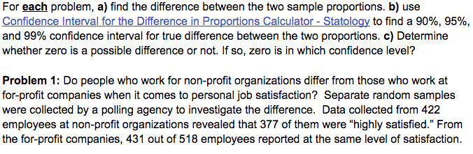 For each problem, a) find the difference between the two sample proportions. b) use
Confidence Interval for the Difference in Proportions Calculator - Statology to find a 90%, 95%,
and 99% confidence interval for true difference between the two proportions. c) Determine
whether zero is a possible difference or not. If so, zero is in which confidence level?
Problem 1: Do people who work for non-profit organizations differ from those who work at
for-profit companies when it comes to personal job satisfaction? Separate random samples
were collected by a polling agency to investigate the difference. Data collected from 422
employees at non-profit organizations revealed that 377 of them were "highly satisfied." From
the for-profit companies, 431 out of 518 employees reported at the same level of satisfaction.
