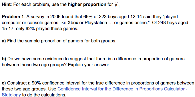 Hint: For each problem, use the higher proportion for p1-
Problem 1: A survey in 2006 found that 69% of 223 boys aged 12-14 said they "played
computer or console games like Xbox or Playstation ... or games online." Of 248 boys aged
15-17, only 62% played these games.
a) Find the sample proportion of gamers for both groups.
b) Do we have some evidence to suggest that there is a difference in proportion of gamers
between these two age groups? Explain your answer.
c) Construct a 90% confidence interval for the true difference in proportions of gamers between
these two age groups. Use Confidence Interval for the Difference in Proportions Calculator -
Statology to do the calculations.
