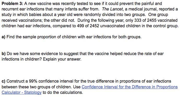 Problem 3: A new vaccine was recently tested to see if it could prevent the painful and
recurrent ear infections that many infants suffer from. The Lancet, a medical journal, reported a
study in which babies about a year old were randomly divided into two groups. One group
received vaccinations; the other did not. During the following year, only 333 of 2455 vaccinated
children had ear infections, compared to 499 of 2452 unvaccinated children in the control group.
a) Find the sample proportion of children with ear infections for both groups.
b) Do we have some evidence to suggest that the vaccine helped reduce the rate of ear
infections in children? Explain your answer.
c) Construct a 99% confidence interval for the true difference in proportions of ear infections
between these two groups of children. Use Confidence Interval for the Difference in Proportions
Calculator - Statology to do the calculations.
