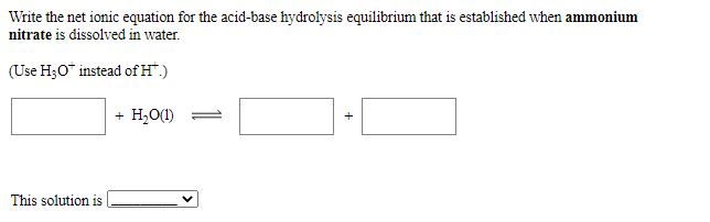 Write the net ionic equation for the acid-base hydrolysis equilibrium that is established when ammonium
nitrate is dissolved in water.
(Use H;O* instead ofH".)
+ H,O(1)
This solution is
+
