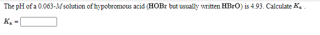 The pH of a 0.063-M solution of hypobromous acid (HOBR but usually written HBRO) is 4.93. Calculate K. .
K =
