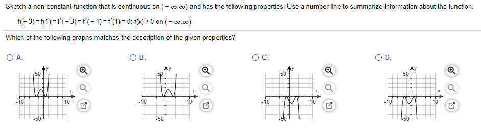 Sketch a non-constant function that is continuous on (- 0,00) and has the following properties. Use a number line to summarize information about the function.
f(- 3) = f(1) =f'(- 3) =f'(-1)=f'(1)= 0; f(x) 2 0 on (- o0,00)
Which of the following graphs matches the description of the given properties?
OA.
В.
OC.
OD.
Ay
50-
Q
50-
50-
-10
-10
-10
-10
50
50
to
to
