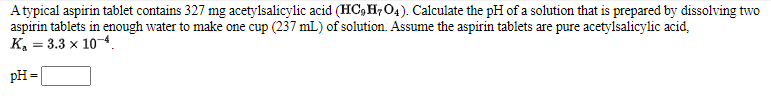 Atypical aspirin tablet contains 327 mg acetylsalicylic acid (HC,H,O4). Calculate the pH of a solution that is prepared by dissolving two
aspirin tablets in enough water to make one cup (237 mL) of solution. Assume the aspirin tablets are pure acetylsalicylic acid,
К, — 3.3 х 10 4.
pH =
