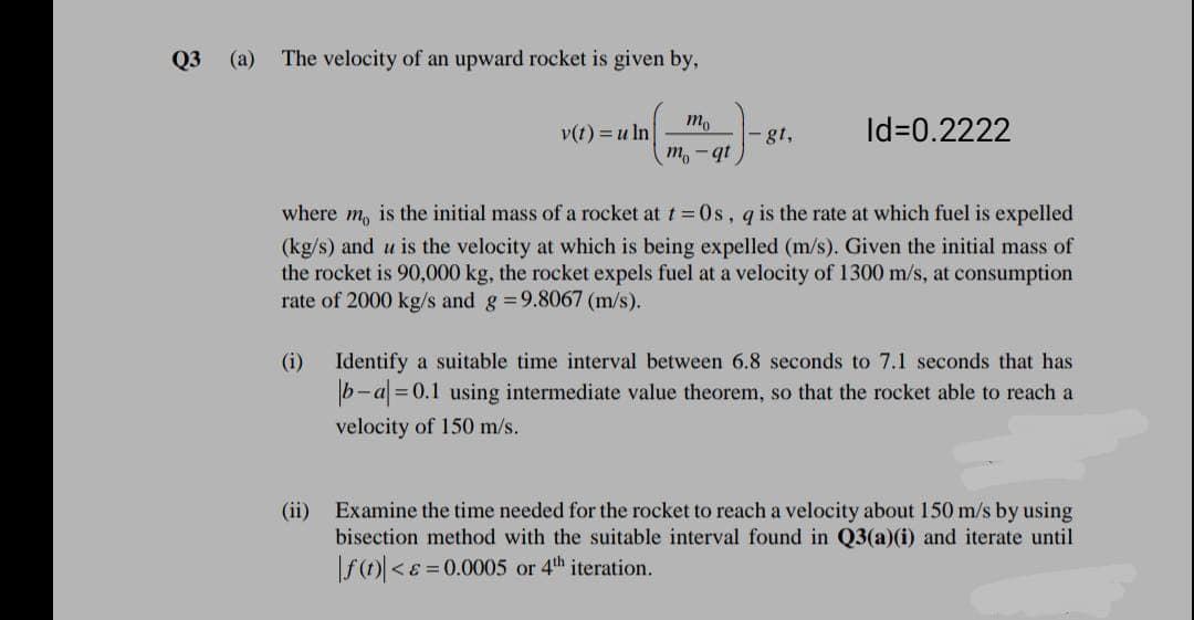 Q3 (a)
The velocity of an upward rocket is given by,
v(t) = u ln
m,
- gt,
Id=0.2222
ib - u
where m, is the initial mass of a rocket at t=0s, q is the rate at which fuel is expelled
(kg/s) and u is the velocity at which is being expelled (m/s). Given the initial mass of
the rocket is 90,000 kg, the rocket expels fuel at a velocity of 1300 m/s, at consumption
rate of 2000 kg/s and g =9.8067 (m/s).
(i)
Identify a suitable time interval between 6.8 seconds to 7.1 seconds that has
b-a =0.1 using intermediate value theorem, so that the rocket able to reach a
velocity of 150 m/s.
(ii)
Examine the time needed for the rocket to reach a velocity about 150 m/s by using
bisection method with the suitable interval found in Q3(a)(i) and iterate until
f() <8 = 0.0005 or 4th iteration.
