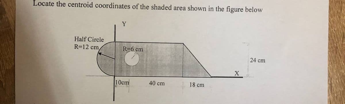 Locate the centroid coordinates of the shaded area shown in the figure below
Y
Half Circle
R=12 cm
R=6 cm
24 cm
X
10cm
40 cm
18 cm
