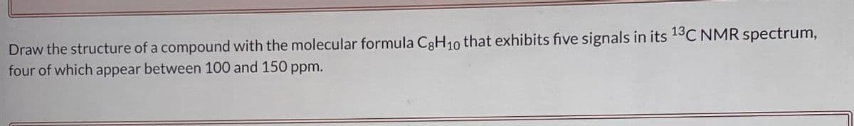 Draw the structure of a compound with the molecular formula C8H₁0 that exhibits five signals in its ¹3C NMR spectrum,
four of which appear between 100 and 150 ppm.