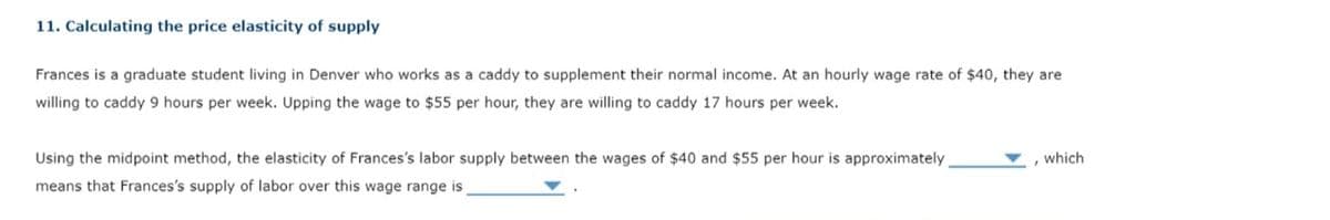 11. Calculating the price elasticity of supply
Frances is a graduate student living in Denver who works as a caddy to supplement their normal income. At an hourly wage rate of $40, they are
willing to caddy 9 hours per week. Upping the wage to $55 per hour, they are willing to caddy 17 hours per week.
Using the midpoint method, the elasticity of Frances's labor supply between the wages of $40 and $55 per hour is approximately
means that Frances's supply of labor over this wage range is
, which