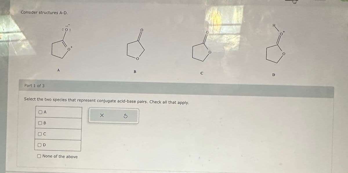 Consider structures A-D.
Part 1 of 3
Select the two species that represent conjugate acid-base pairs. Check all that apply.
ОА
OB
OC
OD
None of the above
X
B
3
D