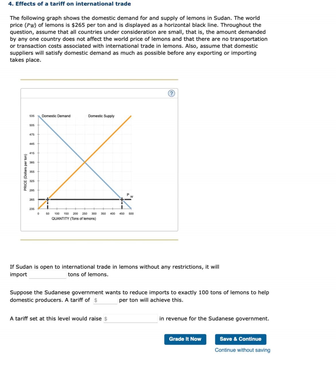 4. Effects of a tariff on international trade
The following graph shows the domestic demand for and supply of lemons in Sudan. The world
price (Pw) of lemons is $265 per ton and is displayed as a horizontal black line. Throughout the
question, assume that all countries under consideration are small, that is, the amount demanded
by any one country does not affect the world price of lemons and that there are no transportation
or transaction costs associated with international trade in lemons. Also, assume that domestic
suppliers will satisfy domestic demand as much as possible before any exporting or importing
takes place.
PRICE (Dollars per ton)
535 Domestic Demand.
505
475
445
415
385
355
325
295
265
235
0
Domestic Supply
P
I
50 100 150 200 250 300 350 400 450 500
QUANTITY (Tons of lemons)
?
If Sudan is open to international trade in lemons without any restrictions, it will
import
tons of lemons.
A tariff set at this level would raise $
Suppose the Sudanese government wants to reduce imports to exactly 100 tons of lemons to help
domestic producers. A tariff of $
per ton will achieve this.
in revenue for the Sudanese government.
Grade It Now
Save & Continue
Continue without saving