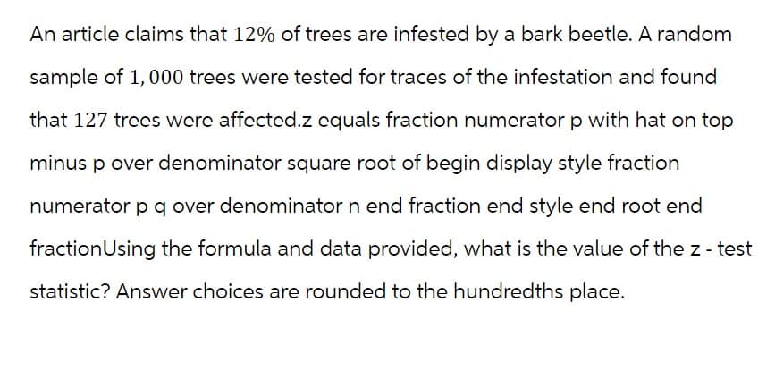 An article claims that 12% of trees are infested by a bark beetle. A random
sample of 1,000 trees were tested for traces of the infestation and found
that 127 trees were affected.z equals fraction numerator p with hat on top
minus p over denominator square root of begin display style fraction
numerator p q over denominator n end fraction end style end root end
fraction Using the formula and data provided, what is the value of the z - test
statistic? Answer choices are rounded to the hundredths place.